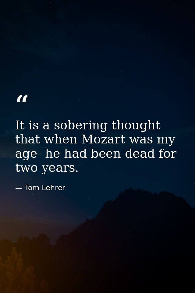 It is a sobering thought  that when Mozart was my age  he had been dead for two years. — Tom Lehrer