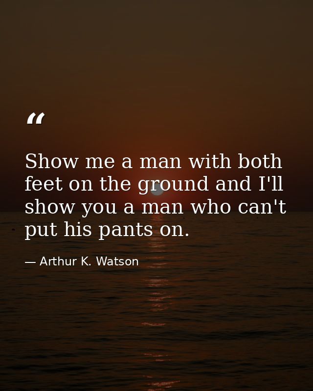 Show me a man with both feet on the ground and I'll show you a man who can't put his pants on. — Arthur K. Watson