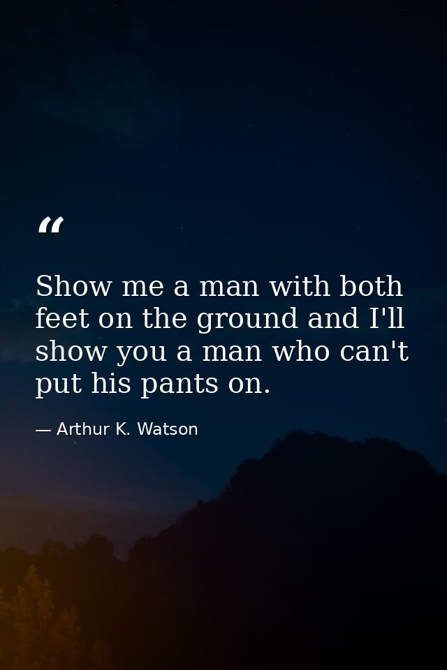 Show me a man with both feet on the ground and I'll show you a man who can't put his pants on. — Arthur K. Watson