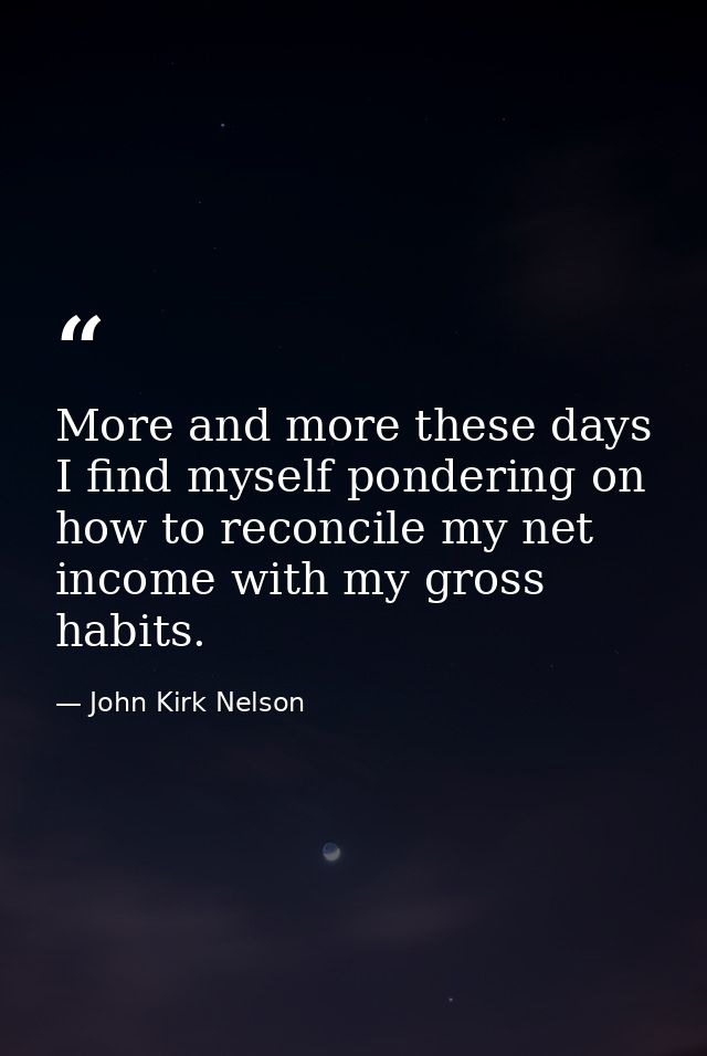 More and more these days I find myself pondering on how to reconcile my net income with my gross habits. — John Kirk Nelson