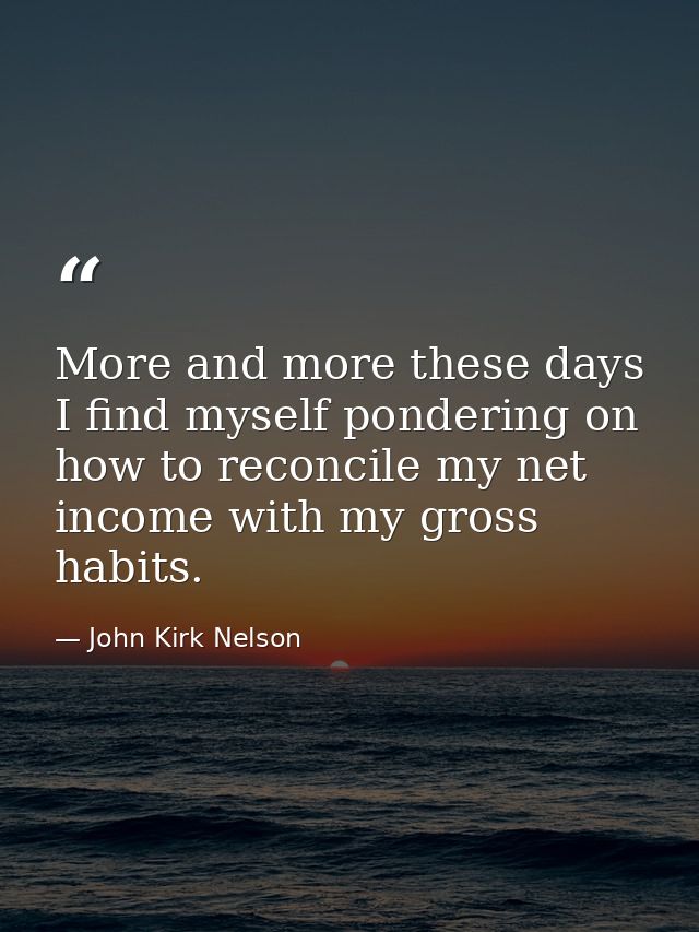 More and more these days I find myself pondering on how to reconcile my net income with my gross habits. — John Kirk Nelson