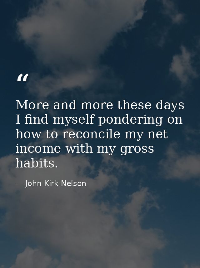 More and more these days I find myself pondering on how to reconcile my net income with my gross habits. — John Kirk Nelson