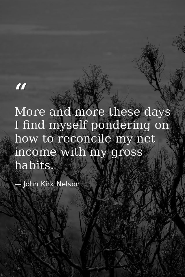 More and more these days I find myself pondering on how to reconcile my net income with my gross habits. — John Kirk Nelson