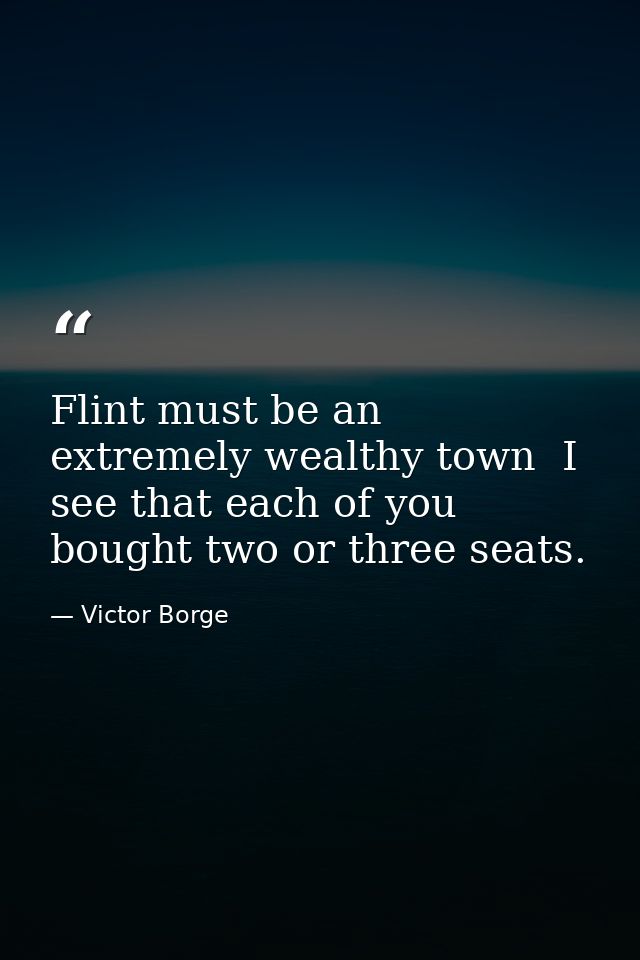 Flint must be an extremely wealthy town  I see that each of you bought two or three seats. — Victor Borge