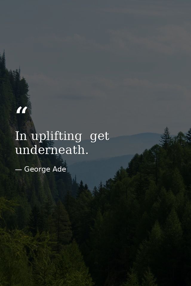 In uplifting  get underneath. — George Ade