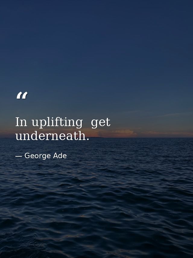 In uplifting  get underneath. — George Ade
