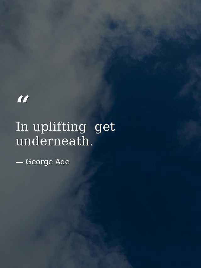 In uplifting  get underneath. — George Ade