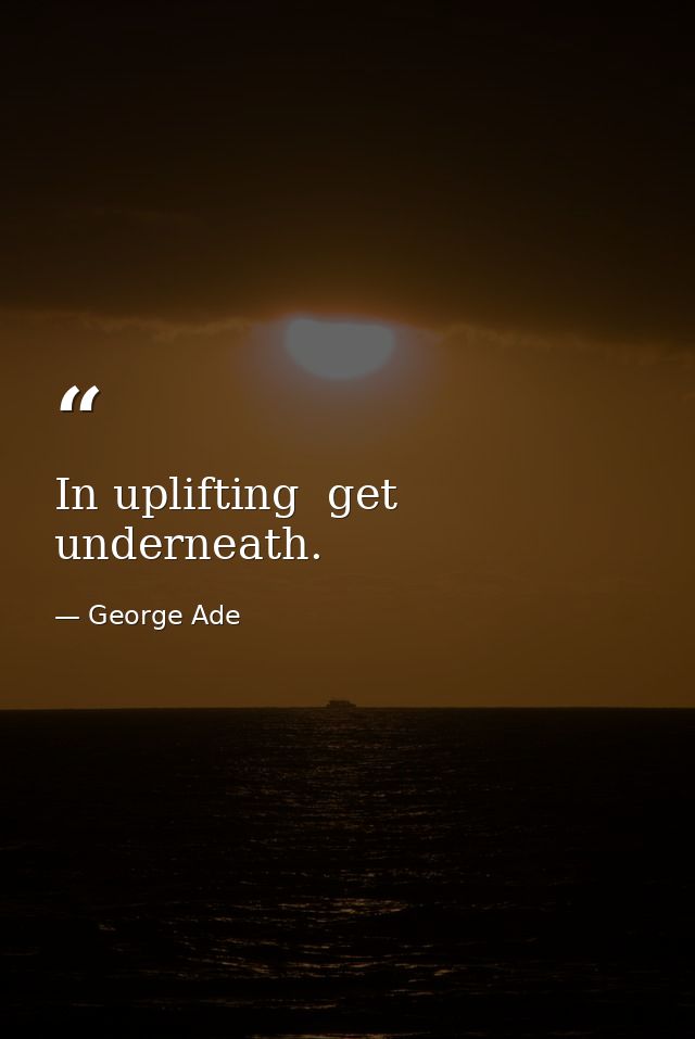 In uplifting  get underneath. — George Ade