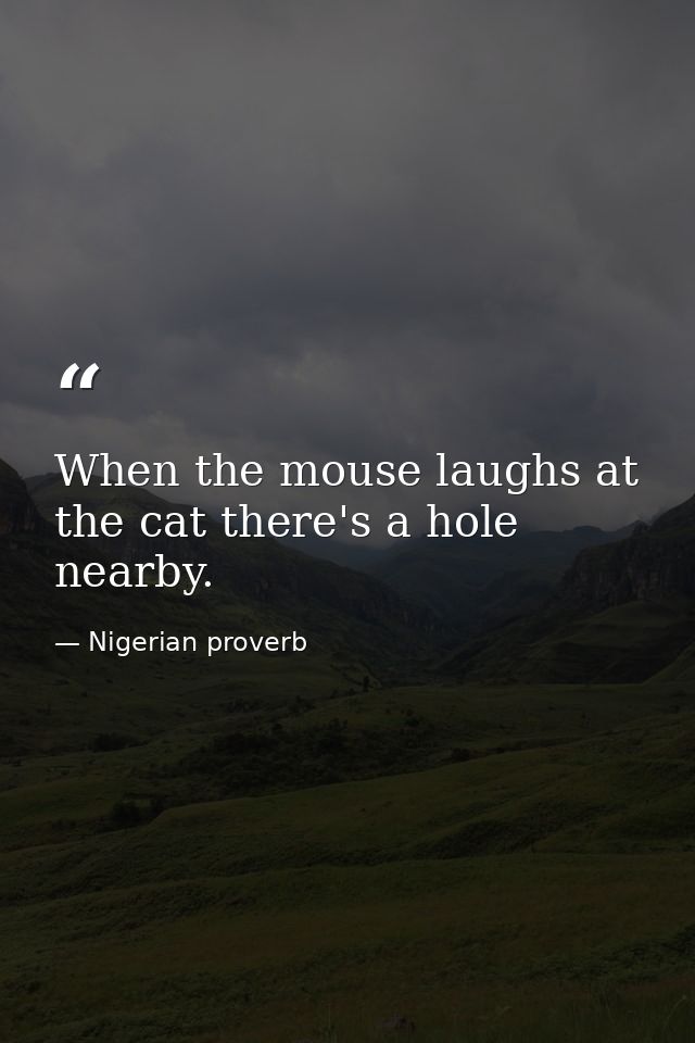 When the mouse laughs at the cat there's a hole nearby. — Nigerian proverb