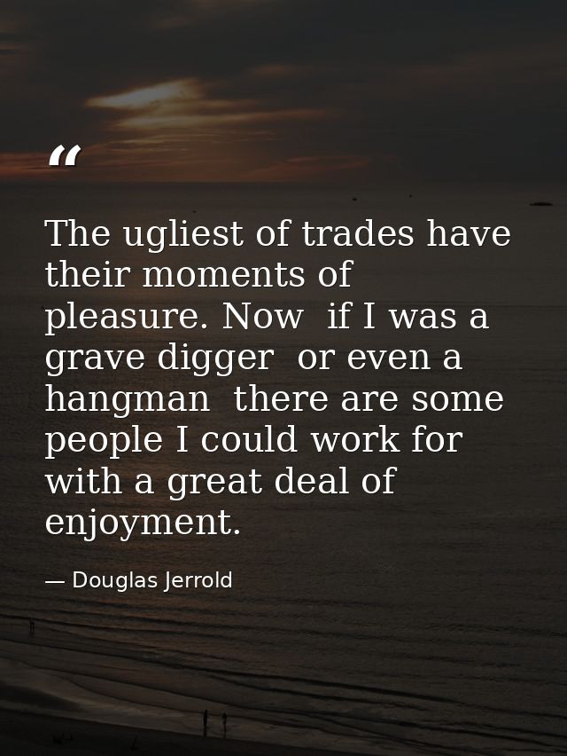 The ugliest of trades have their moments of pleasure. Now  if I was a grave digger  or even a hangman  there are some pe — Douglas Jerrold
