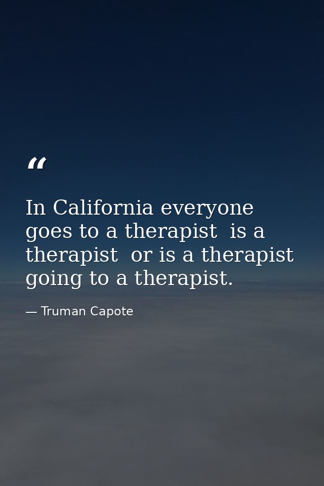 In California everyone goes to a therapist  is a therapist  or is a therapist going to a therapist. — Truman Capote