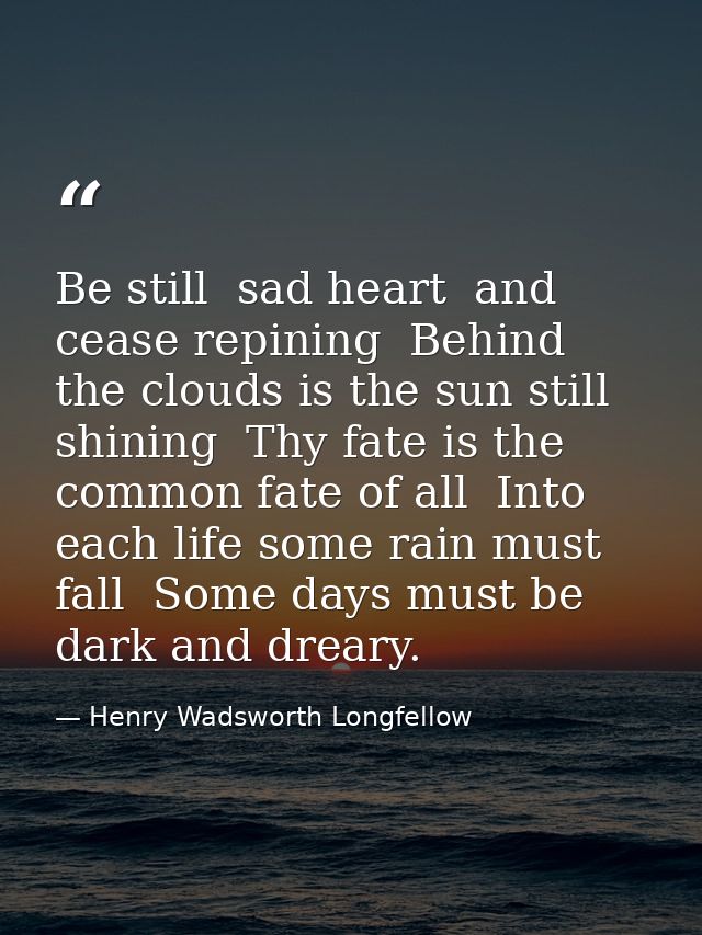 Be still  sad heart  and cease repining  Behind the clouds is the sun still shining  Thy fate is the common fate of all  — Henry Wadsworth Longfellow