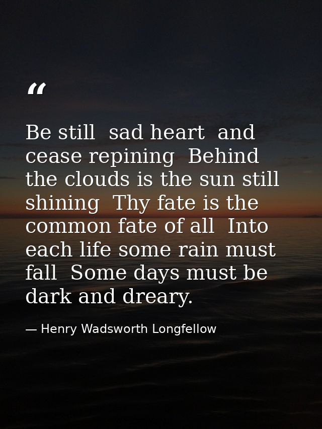 Be still  sad heart  and cease repining  Behind the clouds is the sun still shining  Thy fate is the common fate of all  — Henry Wadsworth Longfellow