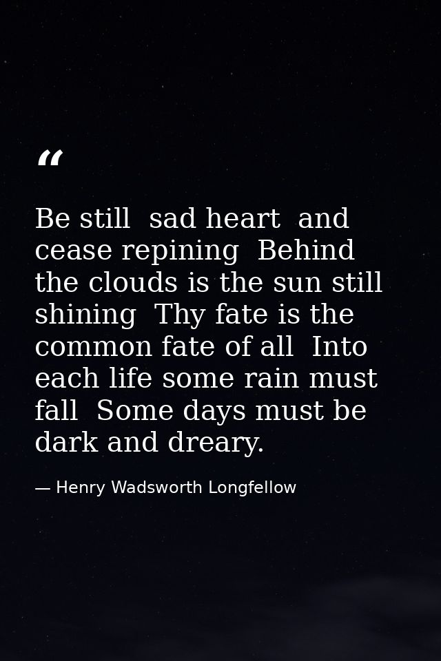 Be still  sad heart  and cease repining  Behind the clouds is the sun still shining  Thy fate is the common fate of all  — Henry Wadsworth Longfellow