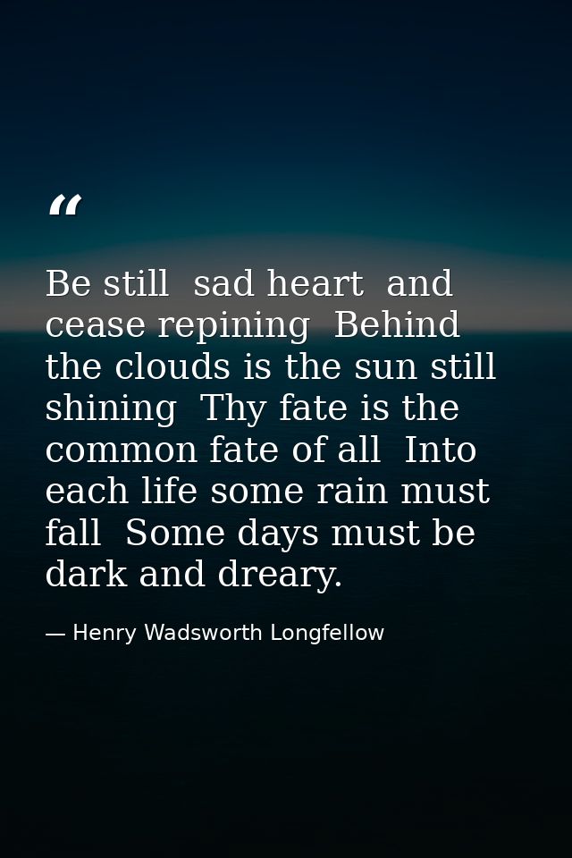 Be still  sad heart  and cease repining  Behind the clouds is the sun still shining  Thy fate is the common fate of all  — Henry Wadsworth Longfellow