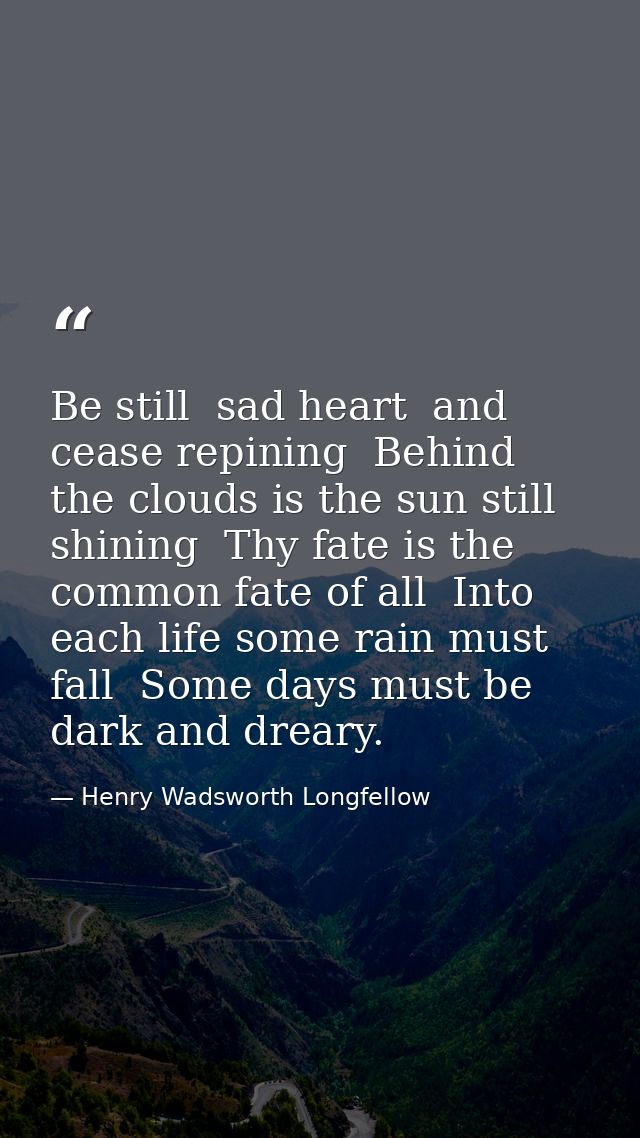 Be still  sad heart  and cease repining  Behind the clouds is the sun still shining  Thy fate is the common fate of all  — Henry Wadsworth Longfellow