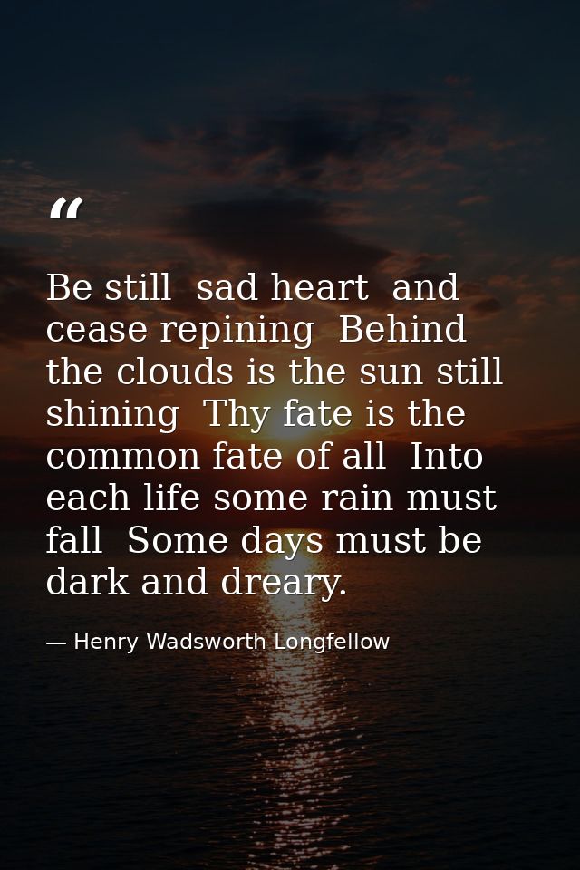 Be still  sad heart  and cease repining  Behind the clouds is the sun still shining  Thy fate is the common fate of all  — Henry Wadsworth Longfellow
