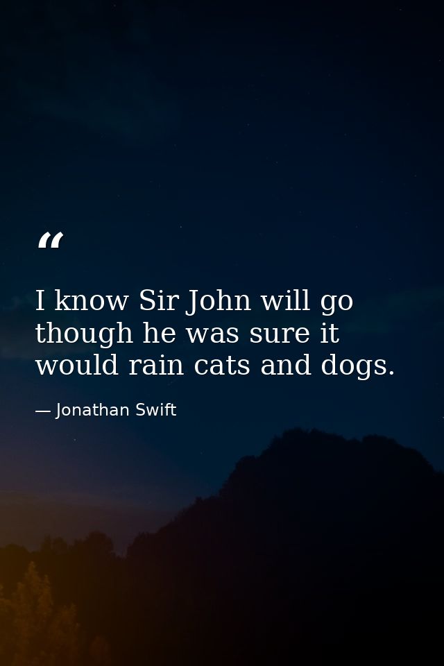 I know Sir John will go  though he was sure it would rain cats and dogs. — Jonathan Swift