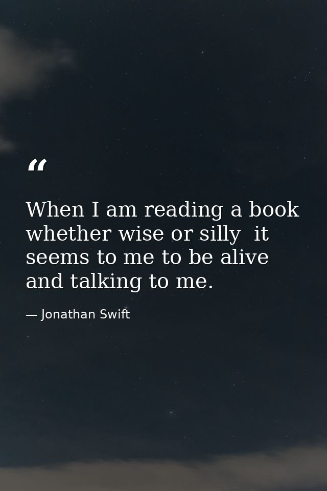 When I am reading a book  whether wise or silly  it seems to me to be alive and talking to me. — Jonathan Swift