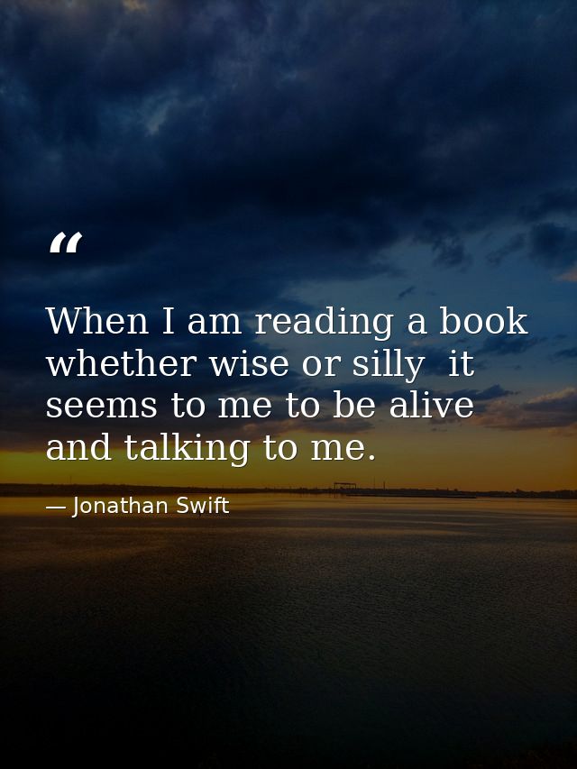 When I am reading a book  whether wise or silly  it seems to me to be alive and talking to me. — Jonathan Swift