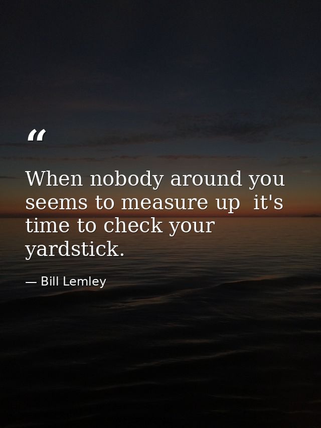 When nobody around you seems to measure up  it's time to check your yardstick. — Bill Lemley