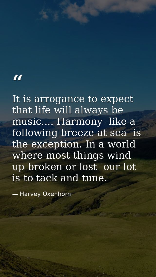 It is arrogance to expect that life will always be music.... Harmony  like a following breeze at sea  is the exception.  — Harvey Oxenhorn