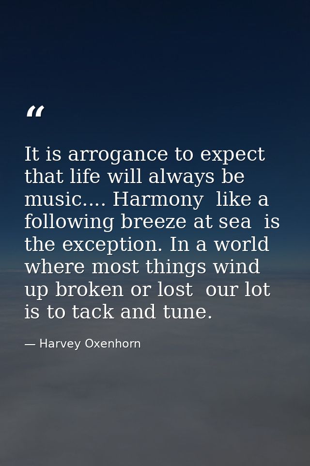 It is arrogance to expect that life will always be music.... Harmony  like a following breeze at sea  is the exception.  — Harvey Oxenhorn