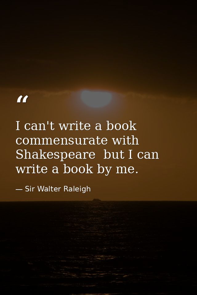 I can't write a book commensurate with Shakespeare  but I can write a book by me. — Sir Walter Raleigh