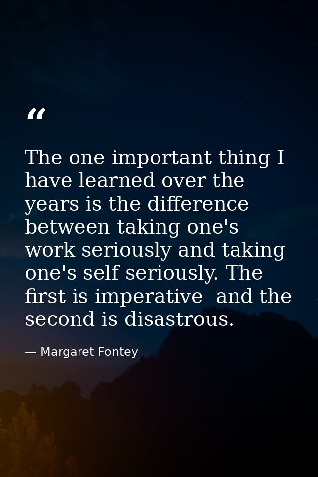 The one important thing I have learned over the years is the difference between taking one's work seriously and taking o — Margaret Fontey