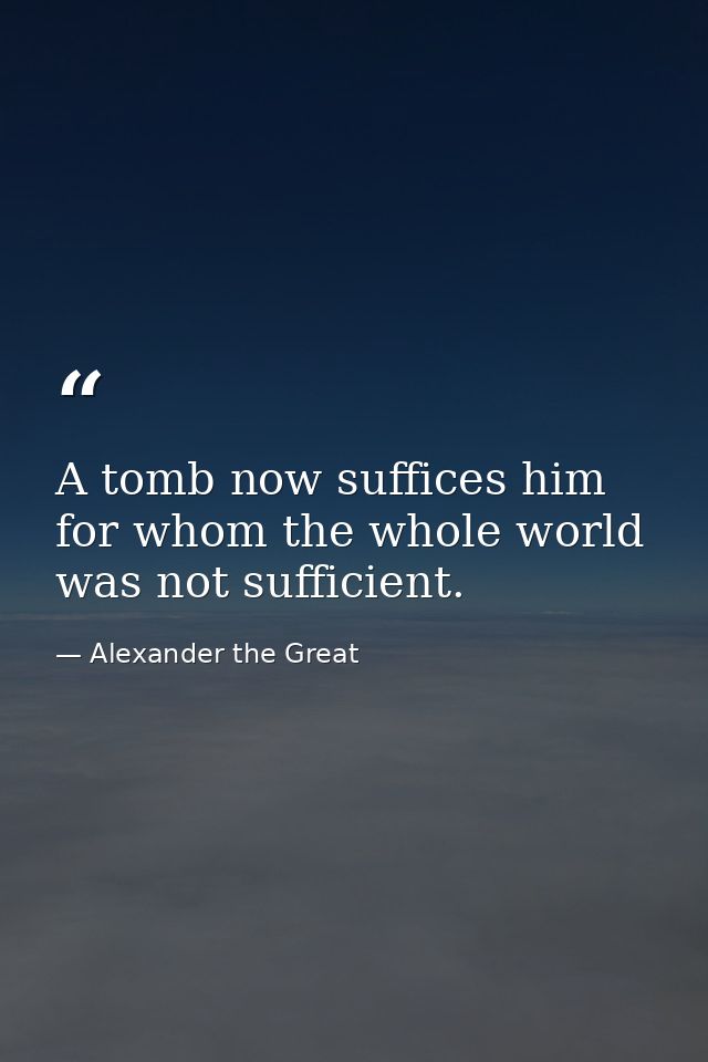 A tomb now suffices him for whom the whole world was not sufficient. — Alexander the Great