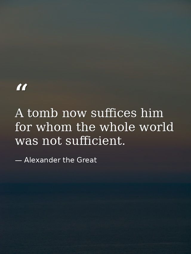 A tomb now suffices him for whom the whole world was not sufficient. — Alexander the Great