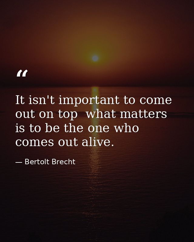 It isn't important to come out on top  what matters is to be the one who comes out alive. — Bertolt Brecht