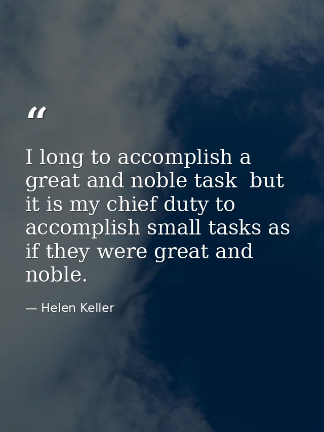 I long to accomplish a great and noble task  but it is my chief duty to accomplish small tasks as if they were great and — Helen Keller