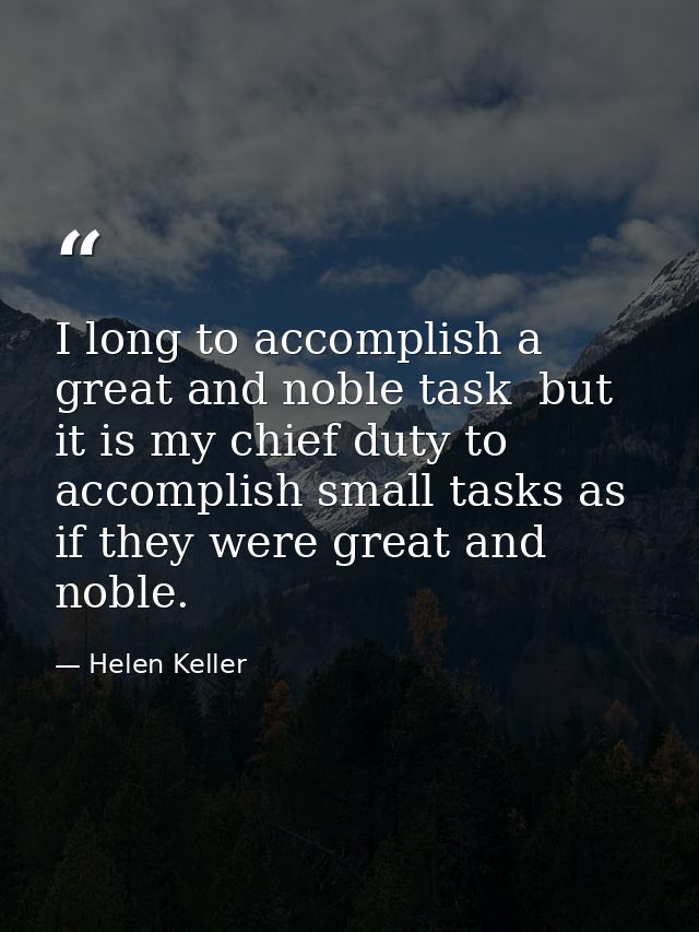 I long to accomplish a great and noble task  but it is my chief duty to accomplish small tasks as if they were great and — Helen Keller