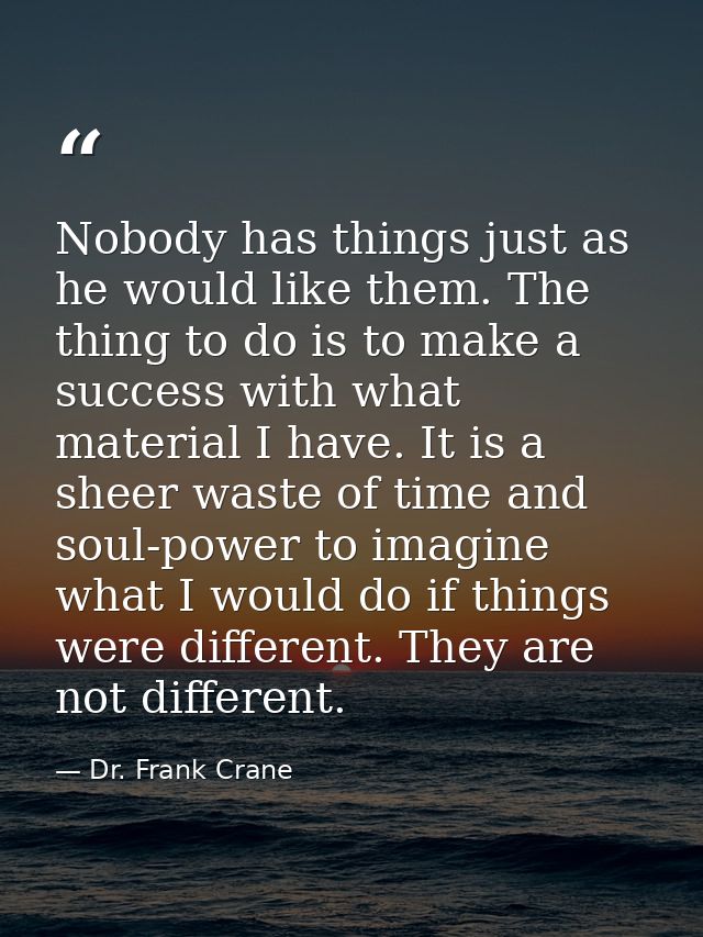 Nobody has things just as he would like them. The thing to do is to make a success with what material I have. It is a sh — Dr. Frank Crane