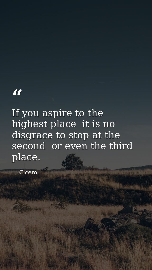 If you aspire to the highest place  it is no disgrace to stop at the second  or even the third  place. — Cicero