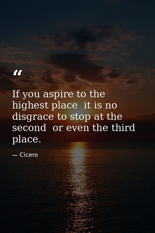 If you aspire to the highest place  it is no disgrace to stop at the second  or even the third  place. — Cicero