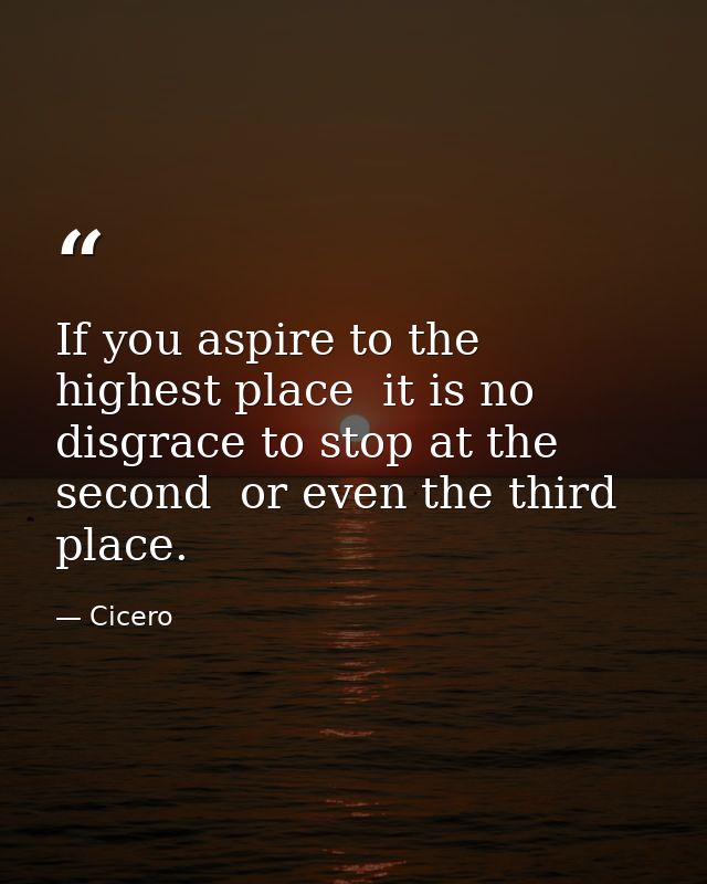 If you aspire to the highest place  it is no disgrace to stop at the second  or even the third  place. — Cicero