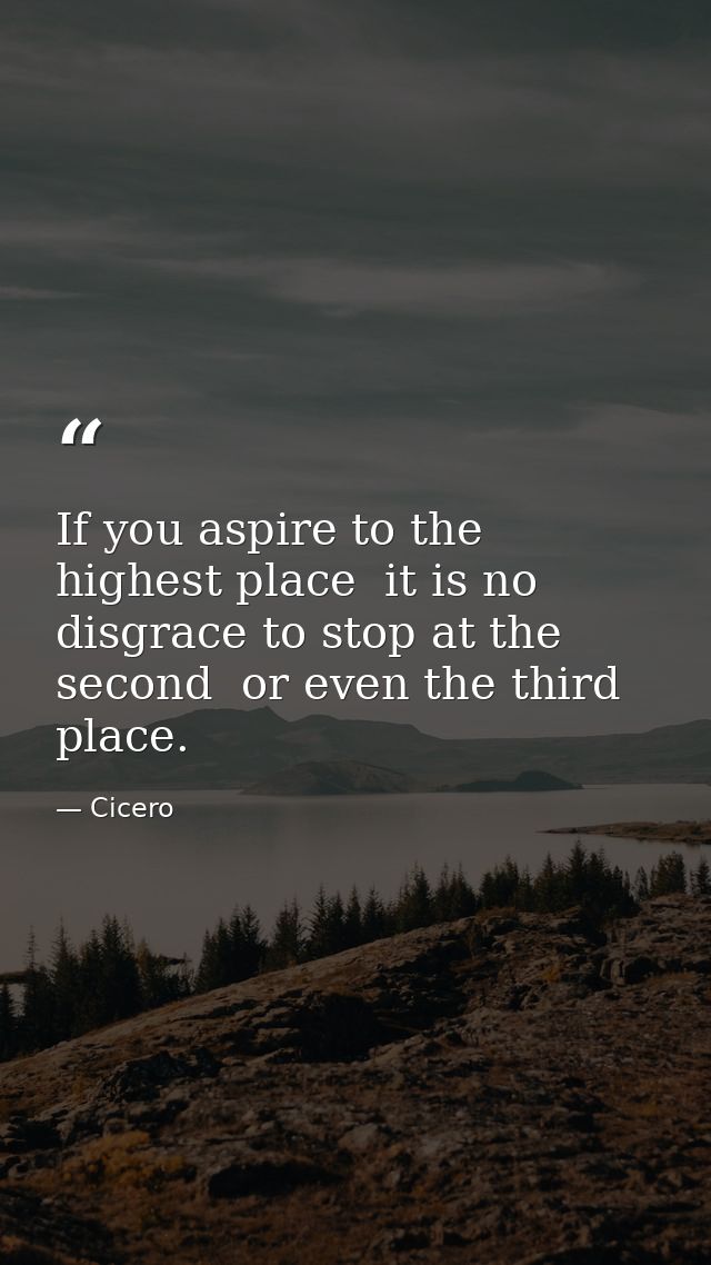 If you aspire to the highest place  it is no disgrace to stop at the second  or even the third  place. — Cicero