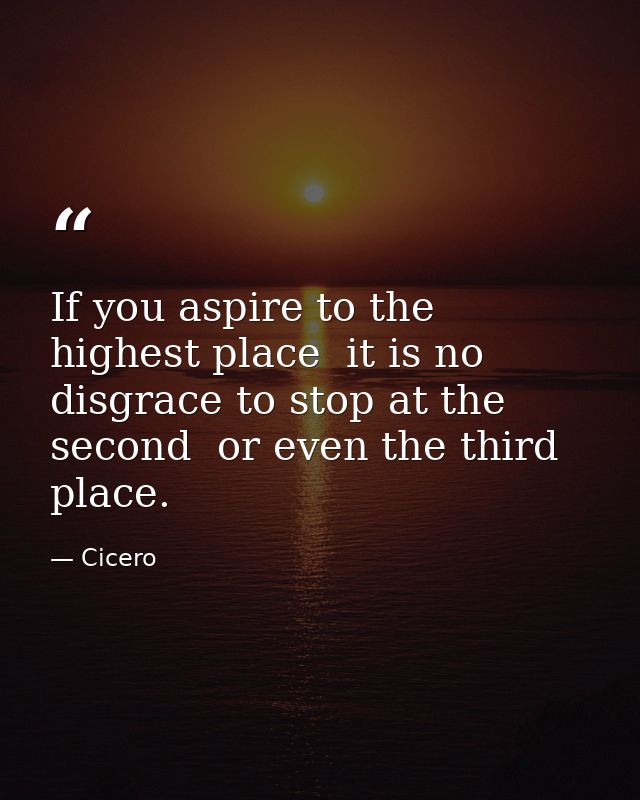 If you aspire to the highest place  it is no disgrace to stop at the second  or even the third  place. — Cicero