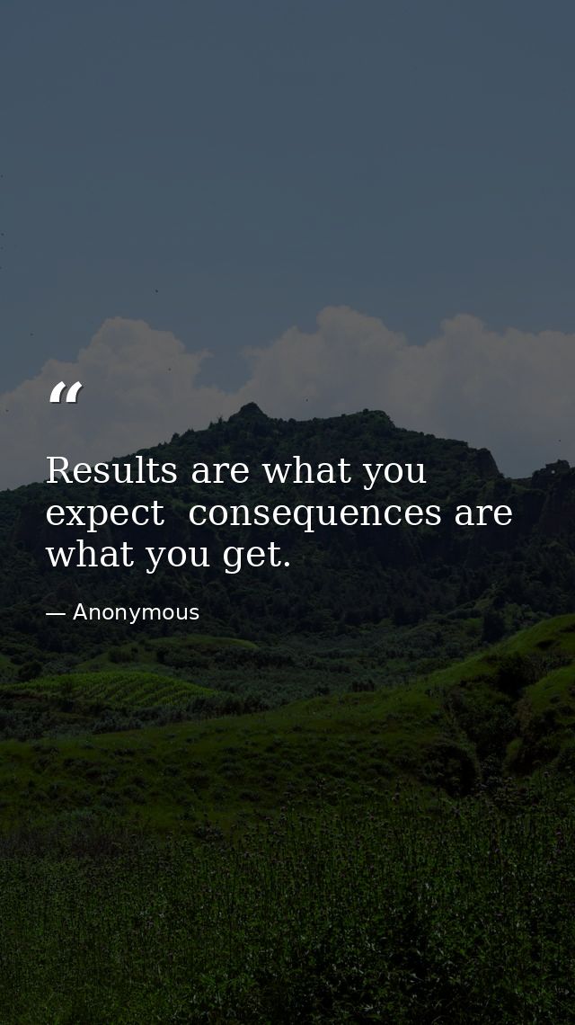 Results are what you expect  consequences are what you get. — Anonymous