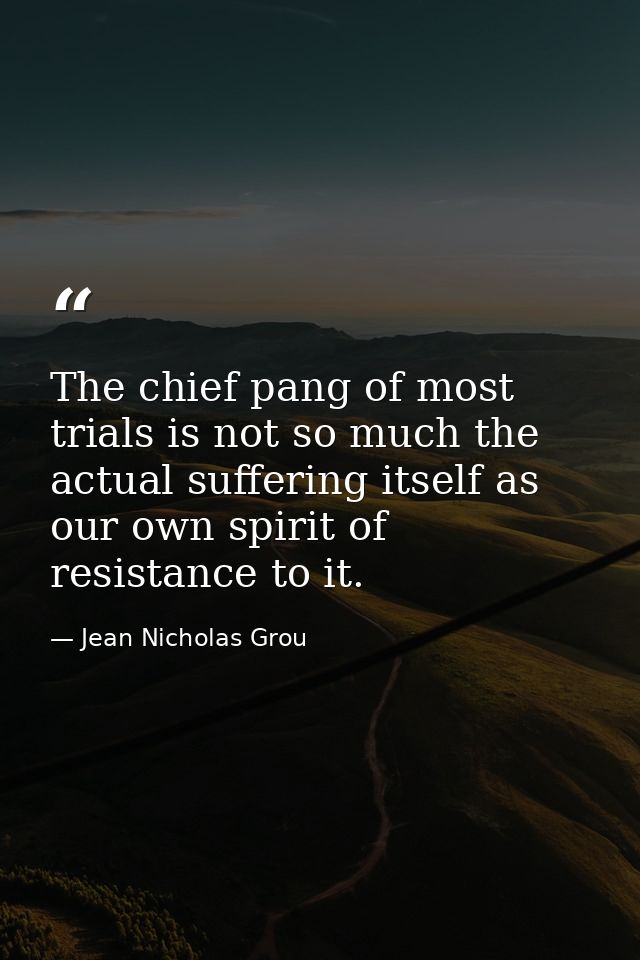 The chief pang of most trials is not so much the actual suffering itself as our own spirit of resistance to it. — Jean Nicholas Grou