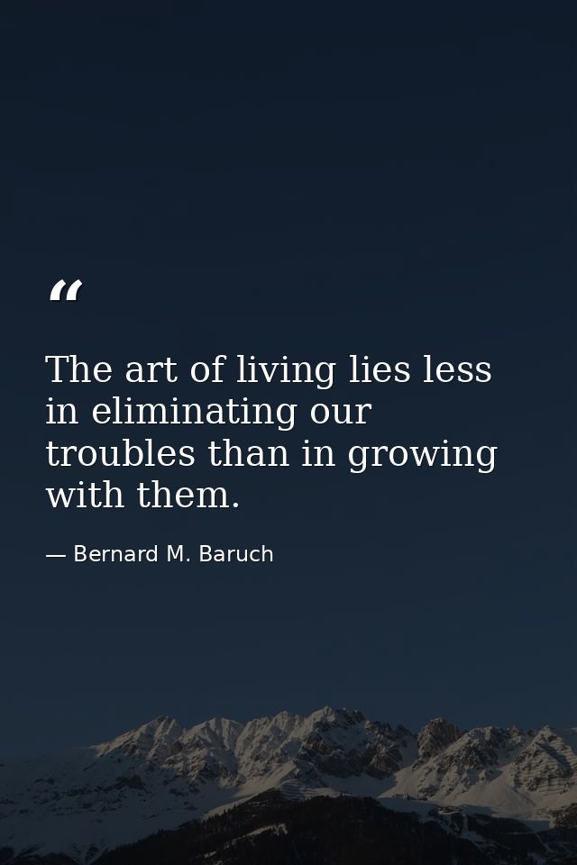 The art of living lies less in eliminating our troubles than in growing with them. — Bernard M. Baruch