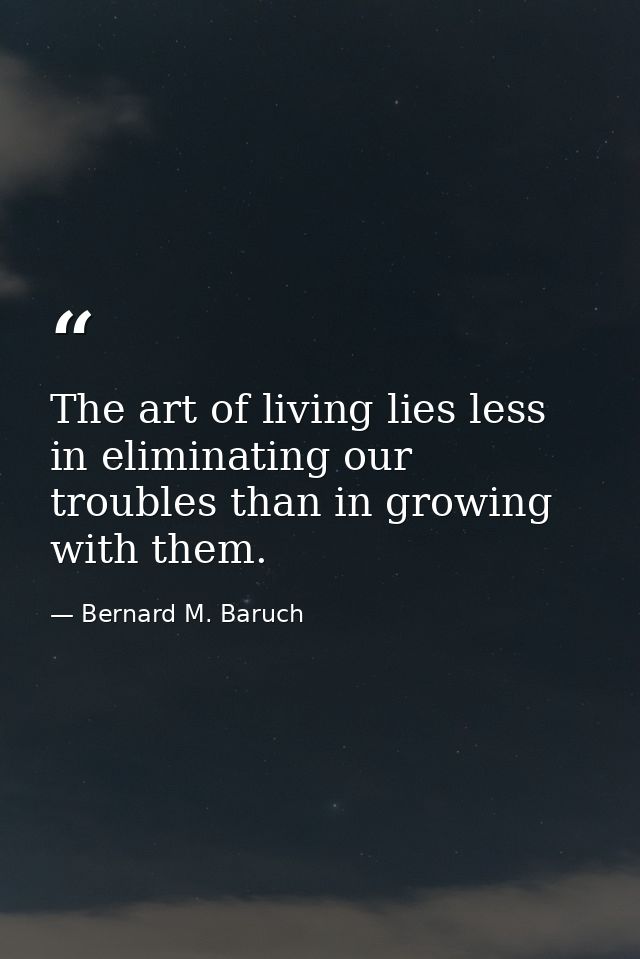The art of living lies less in eliminating our troubles than in growing with them. — Bernard M. Baruch