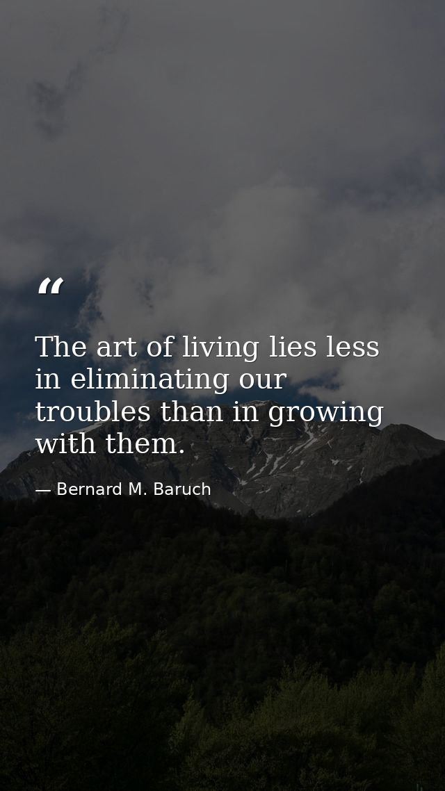 The art of living lies less in eliminating our troubles than in growing with them. — Bernard M. Baruch