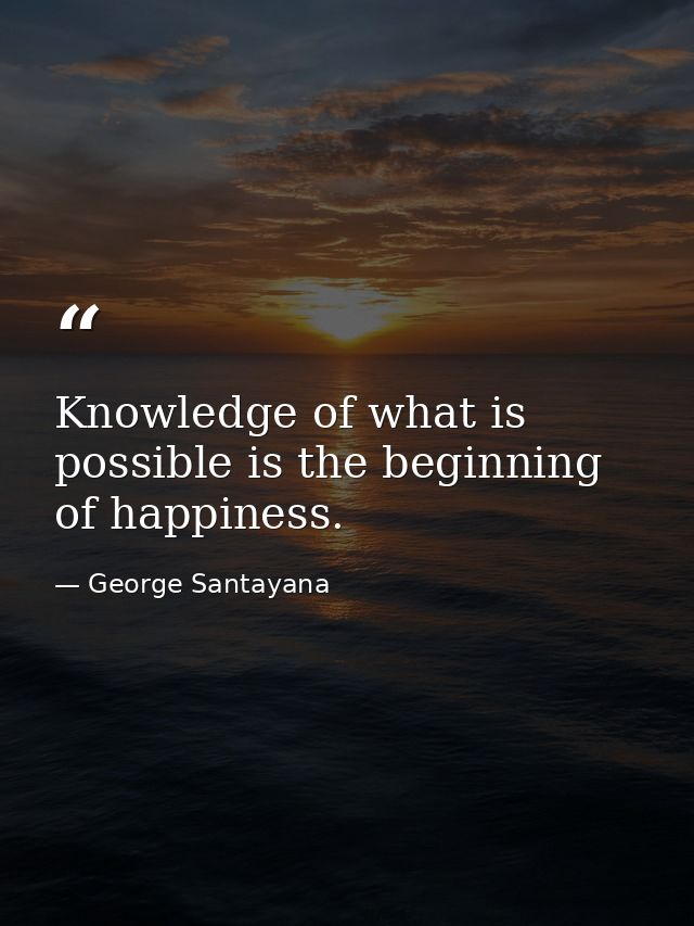 Knowledge of what is possible is the beginning of happiness. — George Santayana