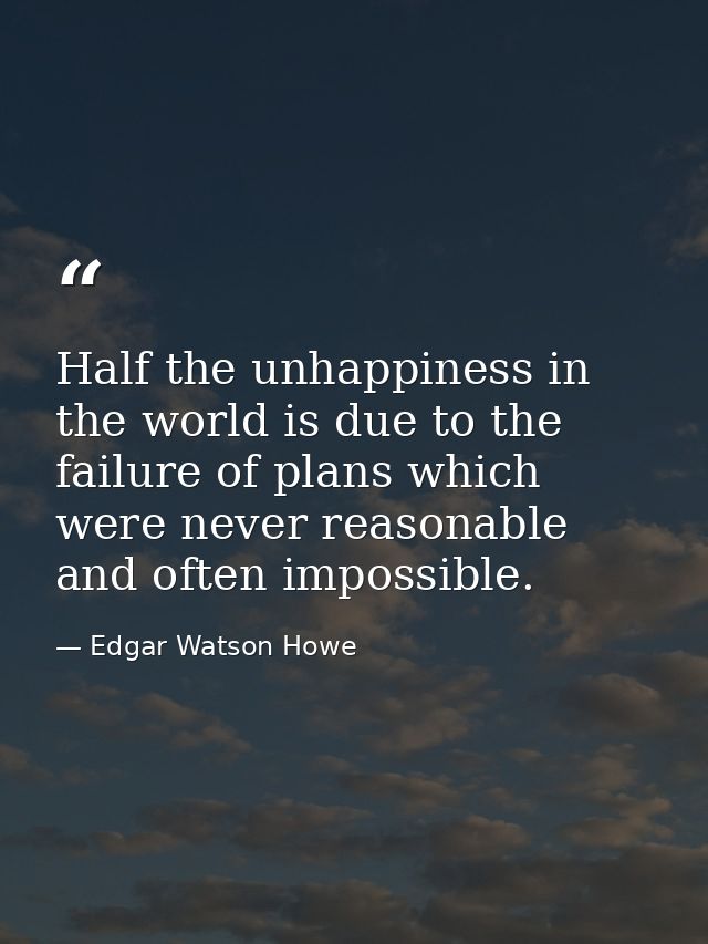 Half the unhappiness in the world is due to the failure of plans which were never reasonable  and often impossible. — Edgar Watson Howe