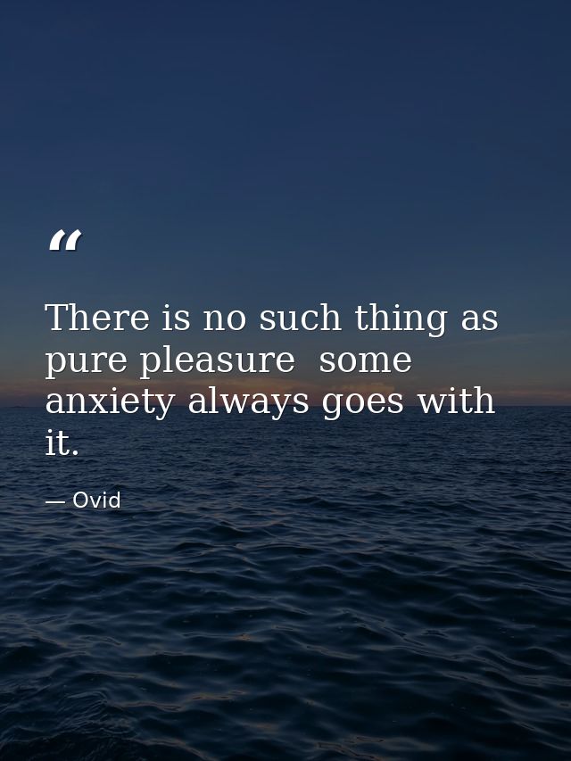 There is no such thing as pure pleasure  some anxiety always goes with it. — Ovid