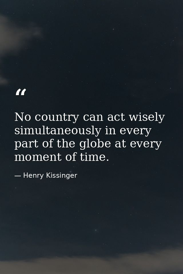 No country can act wisely simultaneously in every part of the globe at every moment of time. — Henry Kissinger