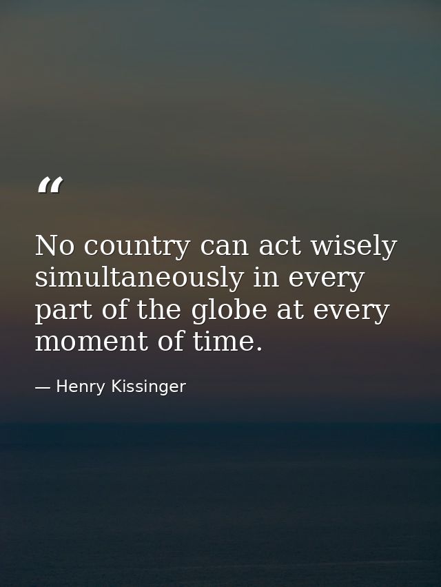 No country can act wisely simultaneously in every part of the globe at every moment of time. — Henry Kissinger